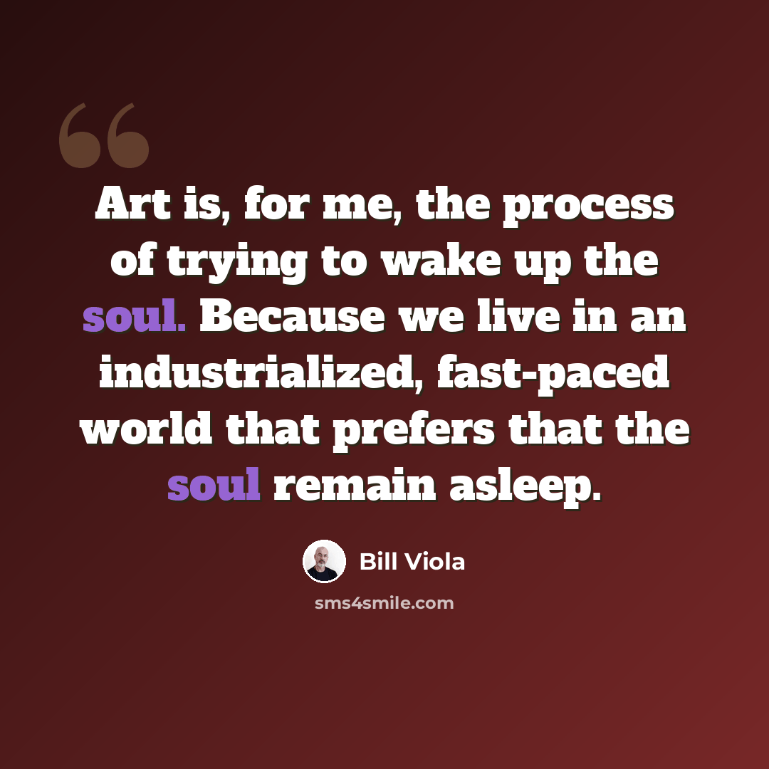 “Art is, for me, the process of trying to wake up the soul. Because we live in an industrialized, fast-paced world that prefers that the soul remain asleep.” quote by Bill Viola