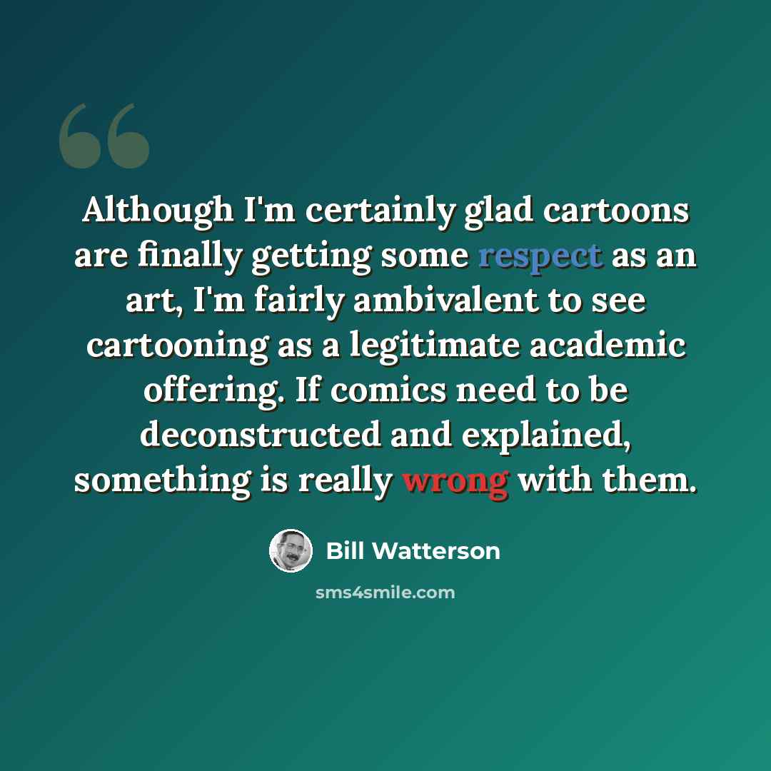 “Although I'm certainly glad cartoons are finally getting some respect as an art, I'm fairly ambivalent to see cartooning as a legitimate academic offering. If comics need to be deconstructed and explained, something is really wrong with them.” quote by Bill Watterson