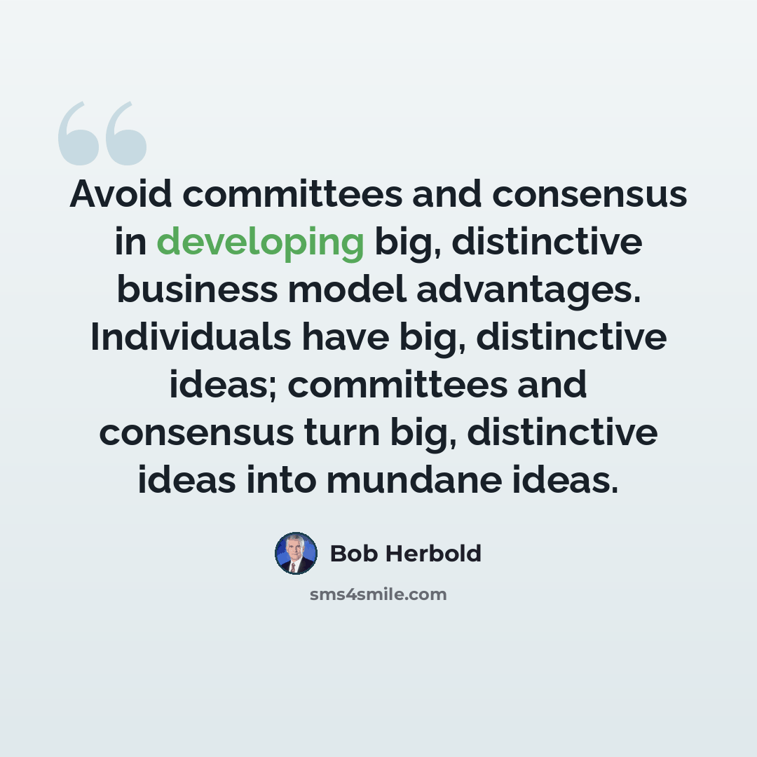 “Avoid committees and consensus in developing big, distinctive business model advantages. Individuals have big, distinctive ideas; committees and consensus turn big, distinctive ideas into mundane ideas.” quote by Bob Herbold