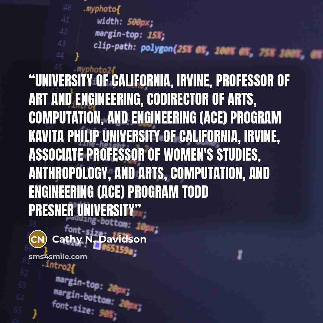 “University of California, Irvine, Professor of Art and Engineering, Codirector of Arts, Computation, and Engineering (ACE) Program Kavita Philip University of California, Irvine, Associate Professor of Women's Studies, Anthropology, and Arts, Computation, and Engineering (ACE) Program Todd Presner…” quote by Cathy N. Davidson