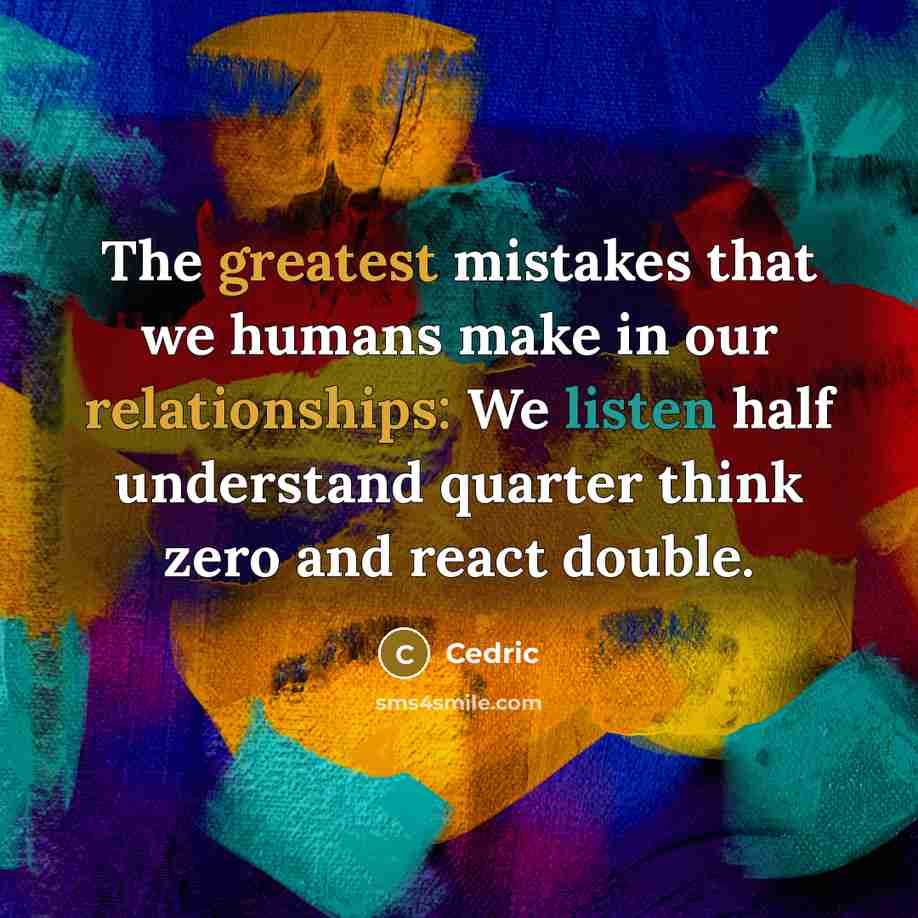 “The greatest mistakes that we humans make in our relationships: We listen half understand quarter think zero and react double.” quote by Cedric