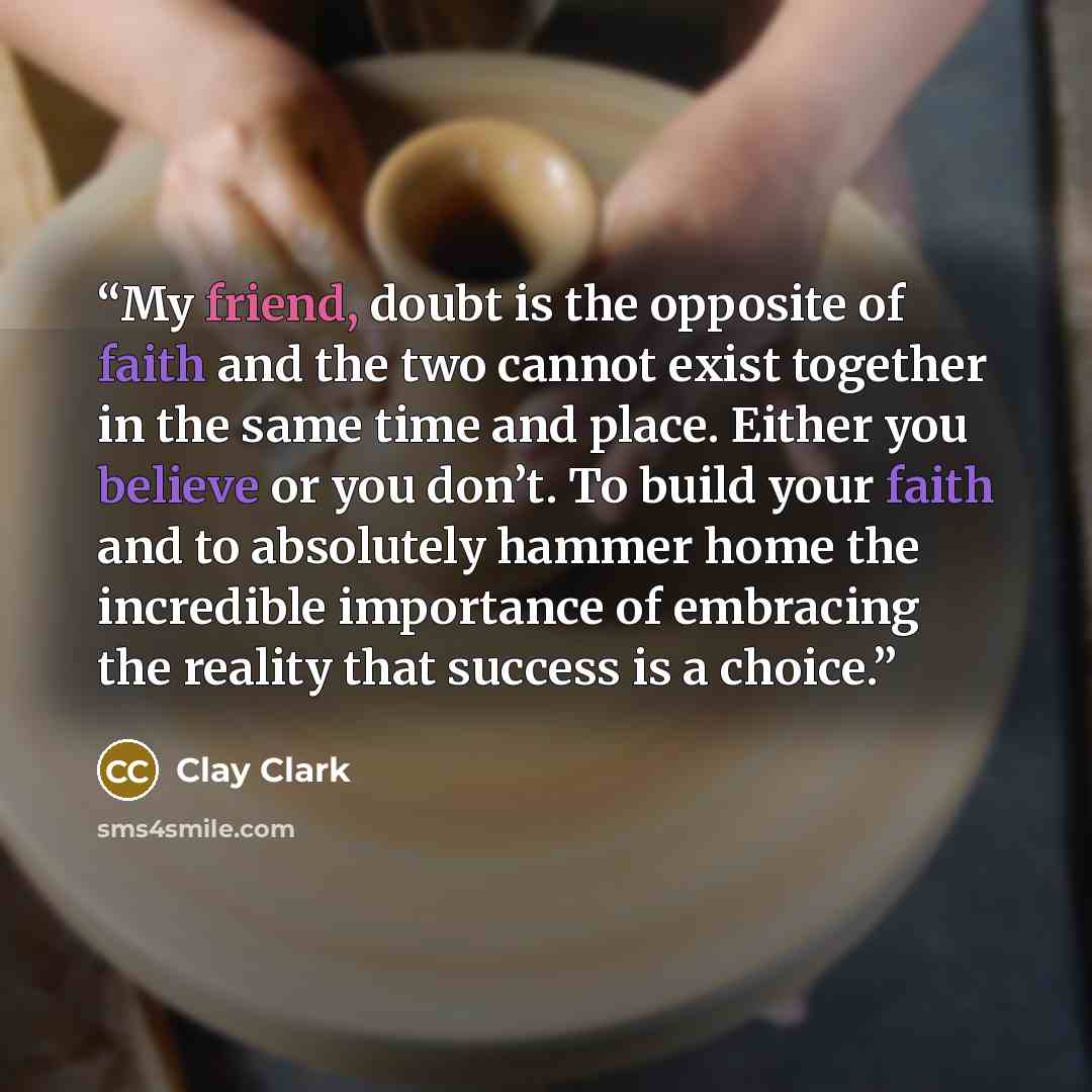 “My friend, doubt is the opposite of faith and the two cannot exist together in the same time and place. Either you believe or you don’t. To build your faith and to absolutely hammer home the incredible importance of embracing the reality that success is a choice.” quote by Clay Clark