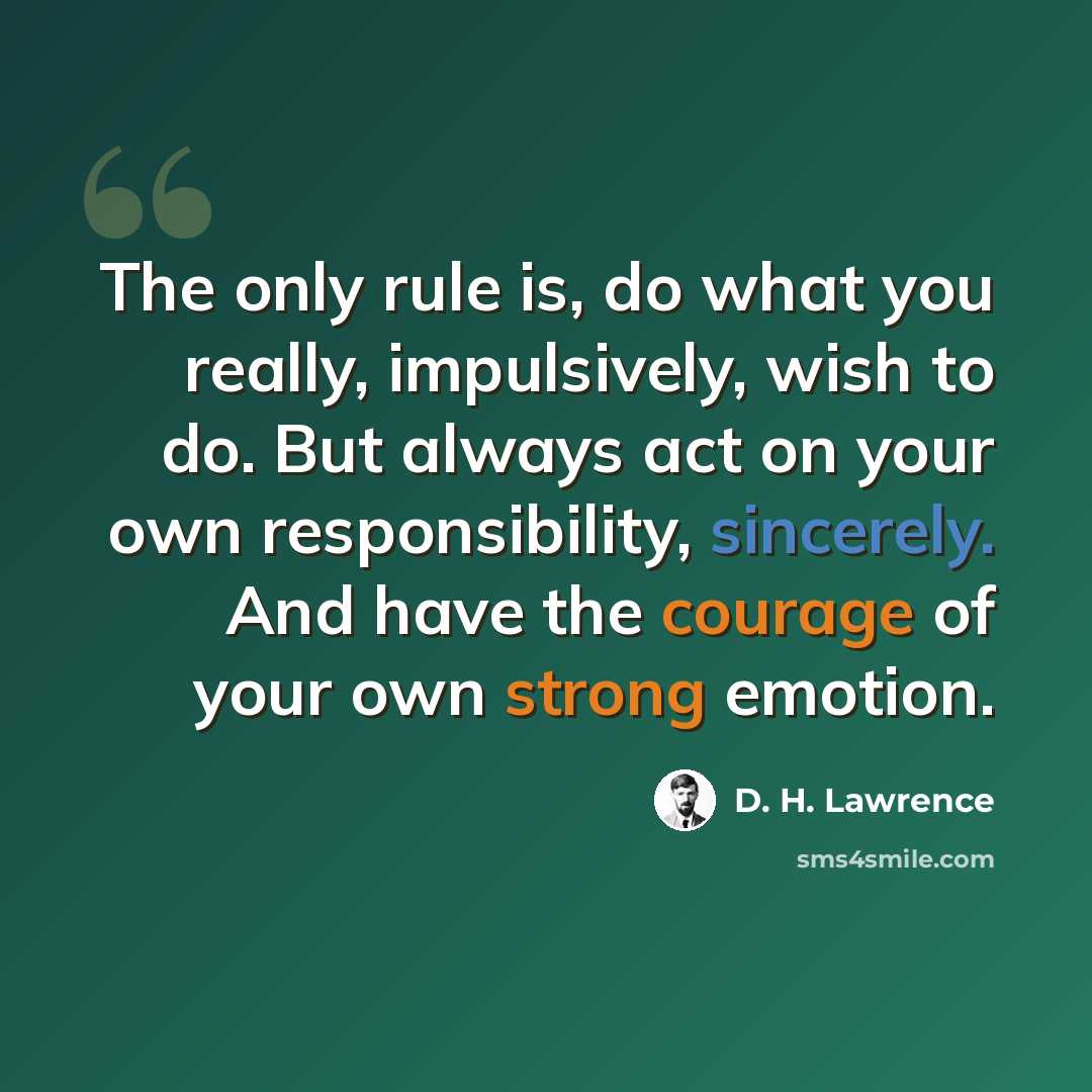 “The only rule is, do what you really, impulsively, wish to do. But always act on your own responsibility, sincerely. And have the courage of your own strong emotion.” quote by D. H. Lawrence