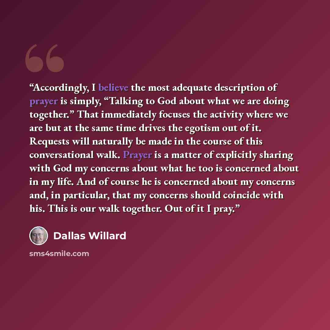 “Accordingly, I believe the most adequate description of prayer is simply, “Talking to God about what we are doing together.” That immediately focuses the activity where we are but at the same time drives the egotism out of it. Requests will naturally be made in the course of this conversational…” quote by Dallas Willard