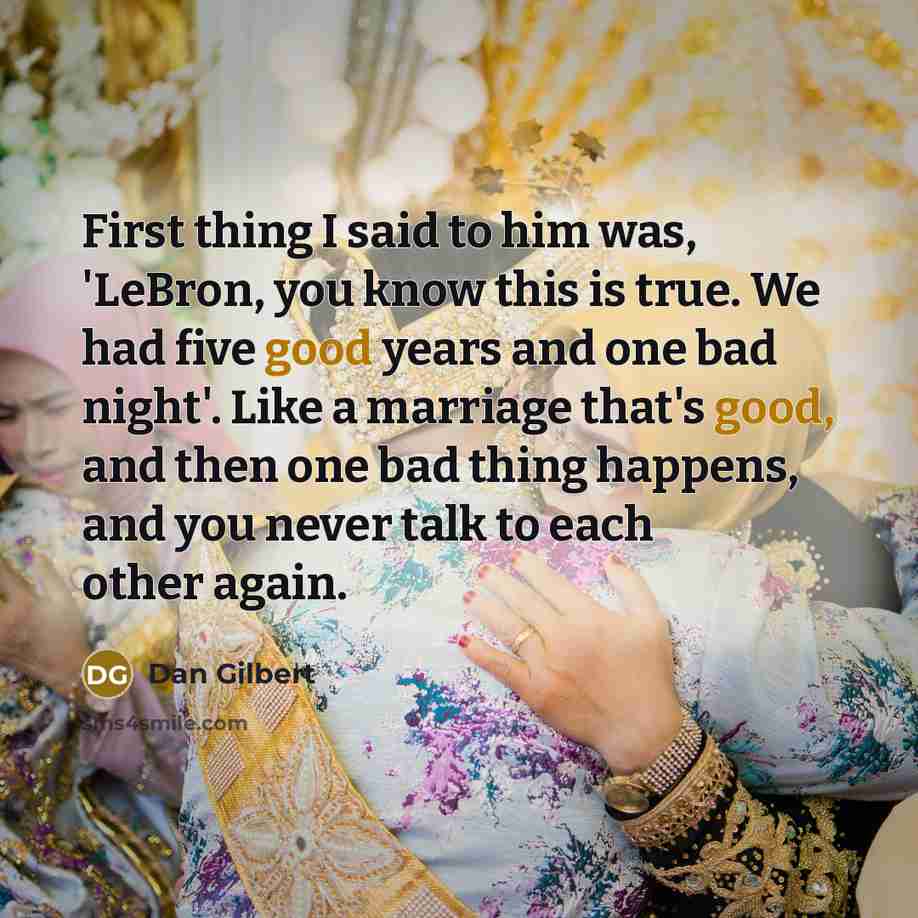 “First thing I said to him was, 'LeBron, you know this is true. We had five good years and one bad night'. Like a marriage that's good, and then one bad thing happens, and you never talk to each other again.” quote by Dan Gilbert