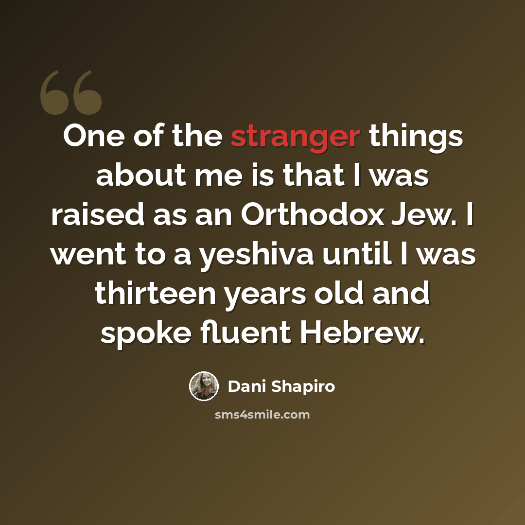 “One of the stranger things about me is that I was raised as an Orthodox Jew. I went to a yeshiva until I was thirteen years old and spoke fluent Hebrew.” quote by Dani Shapiro