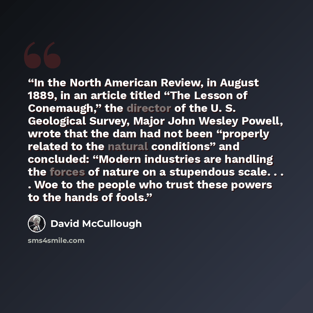 “In the North American Review, in August 1889, in an article titled “The Lesson of Conemaugh,” the director of the U. S. Geological Survey, Major John Wesley Powell, wrote that the dam had not been “properly related to the natural conditions” and concluded: “Modern industries are handling the…” quote by David McCullough