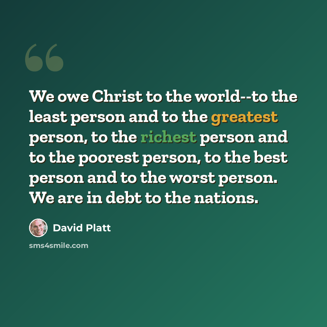 “We owe Christ to the world--to the least person and to the greatest person, to the richest person and to the poorest person, to the best person and to the worst person. We are in debt to the nations.” quote by David Platt