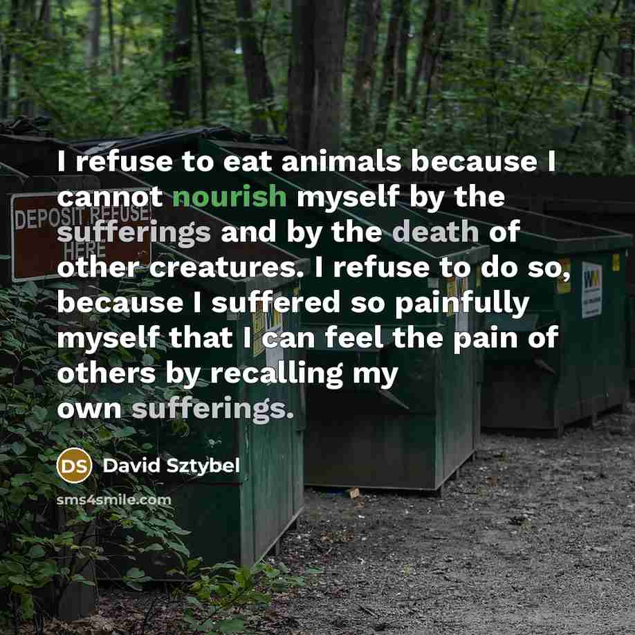 “I refuse to eat animals because I cannot nourish myself by the sufferings and by the death of other creatures. I refuse to do so, because I suffered so painfully myself that I can feel the pain of others by recalling my own sufferings.” quote by David Sztybel