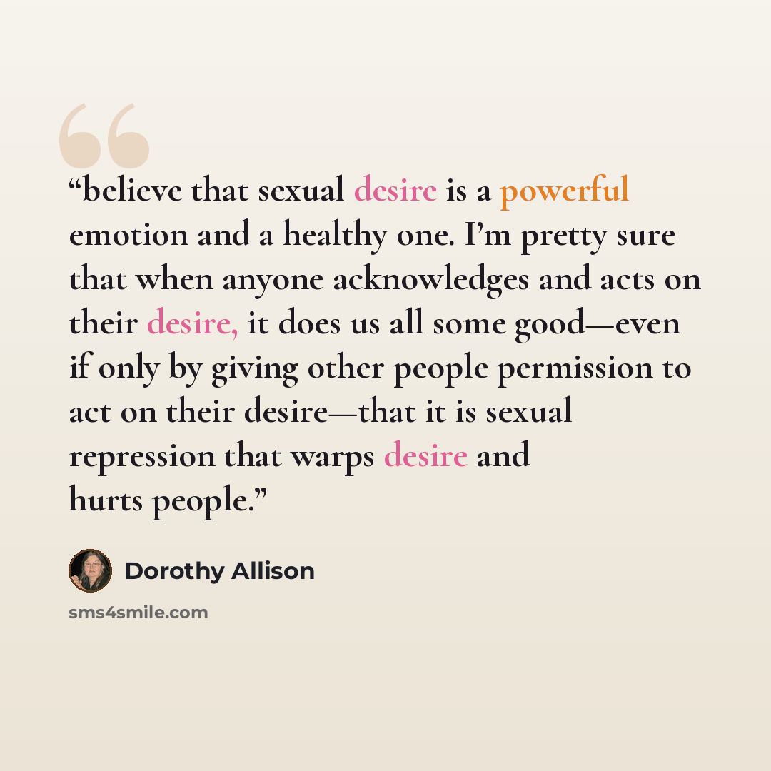 “believe that sexual desire is a powerful emotion and a healthy one. I’m pretty sure that when anyone acknowledges and acts on their desire, it does us all some good—even if only by giving other people permission to act on their desire—that it is sexual repression that warps desire and hurts people.” quote by Dorothy Allison