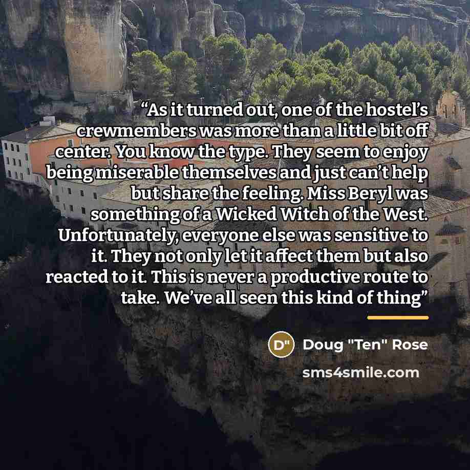 “As it turned out, one of the hostel’s crewmembers was more than a little bit off center. You know the type. They seem to enjoy being miserable themselves and just can’t help but share the feeling. Miss Beryl was something of a Wicked Witch of the West. Unfortunately, everyone else was sensitive to…” quote by Doug "Ten" Rose