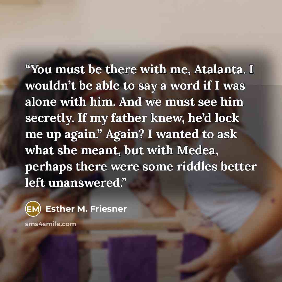 “You must be there with me, Atalanta. I wouldn’t be able to say a word if I was alone with him. And we must see him secretly. If my father knew, he’d lock me up again.” Again? I wanted to ask what she meant, but with Medea, perhaps there were some riddles better left unanswered.” quote by Esther M. Friesner