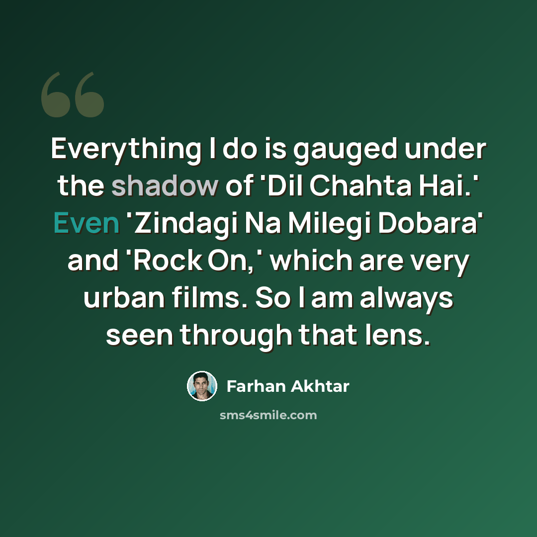 “Everything I do is gauged under the shadow of 'Dil Chahta Hai.' Even 'Zindagi Na Milegi Dobara' and 'Rock On,' which are very urban films. So I am always seen through that lens.” quote by Farhan Akhtar