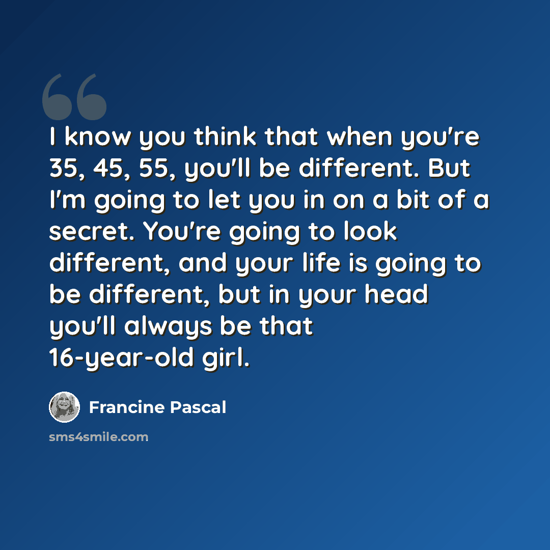 “I know you think that when you're 35, 45, 55, you'll be different. But I'm going to let you in on a bit of a secret. You're going to look different, and your life is going to be different, but in your head you'll always be that 16-year-old girl.” quote by Francine Pascal