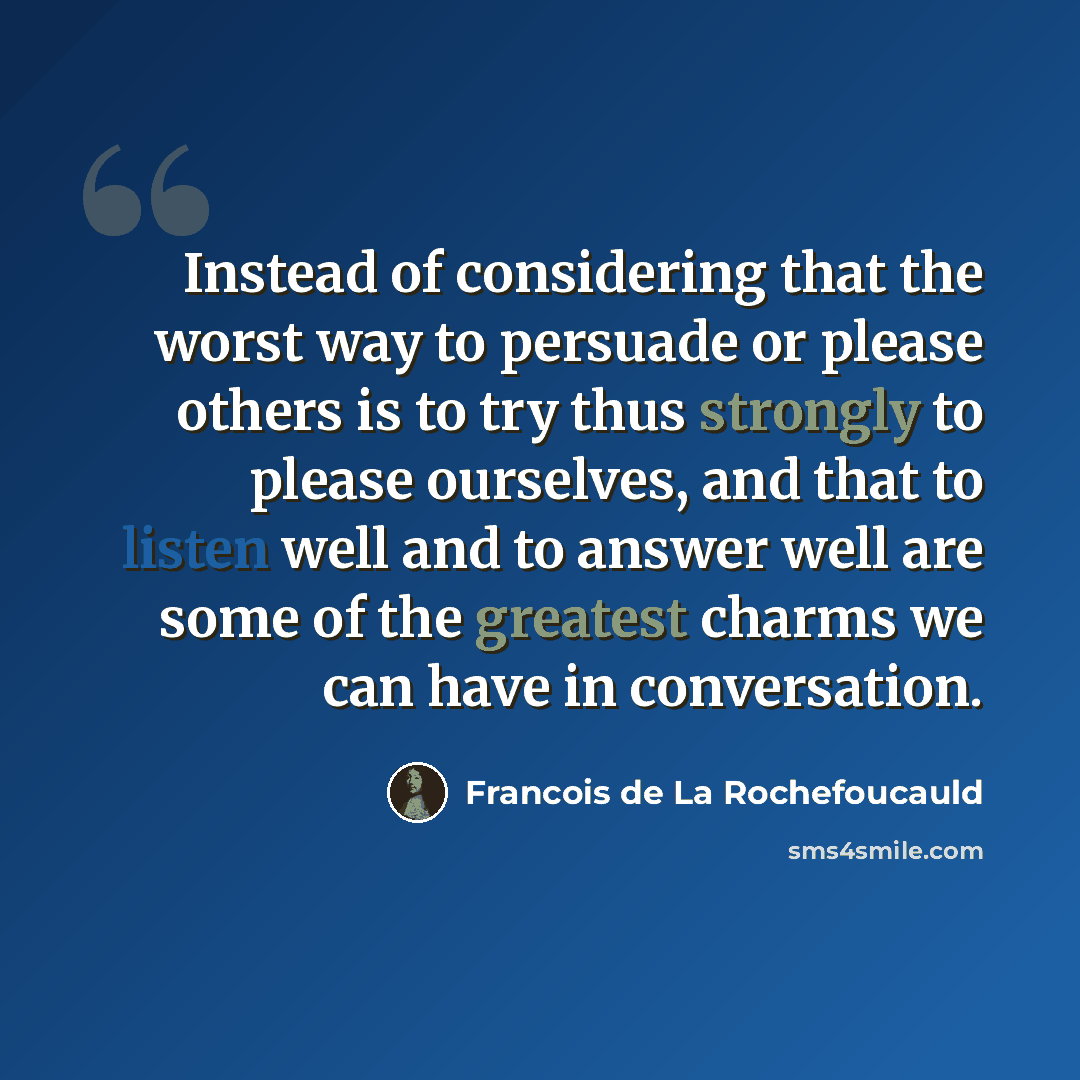 “Instead of considering that the worst way to persuade or please others is to try thus strongly to please ourselves, and that to listen well and to answer well are some of the greatest charms we can have in conversation.” quote by Francois de La Rochefoucauld
