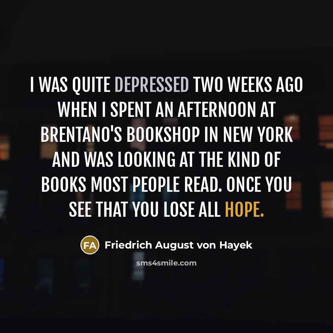 “I was quite depressed two weeks ago when I spent an afternoon at Brentano's Bookshop in New York and was looking at the kind of books most people read. Once you see that you lose all hope.” quote by Friedrich August von Hayek