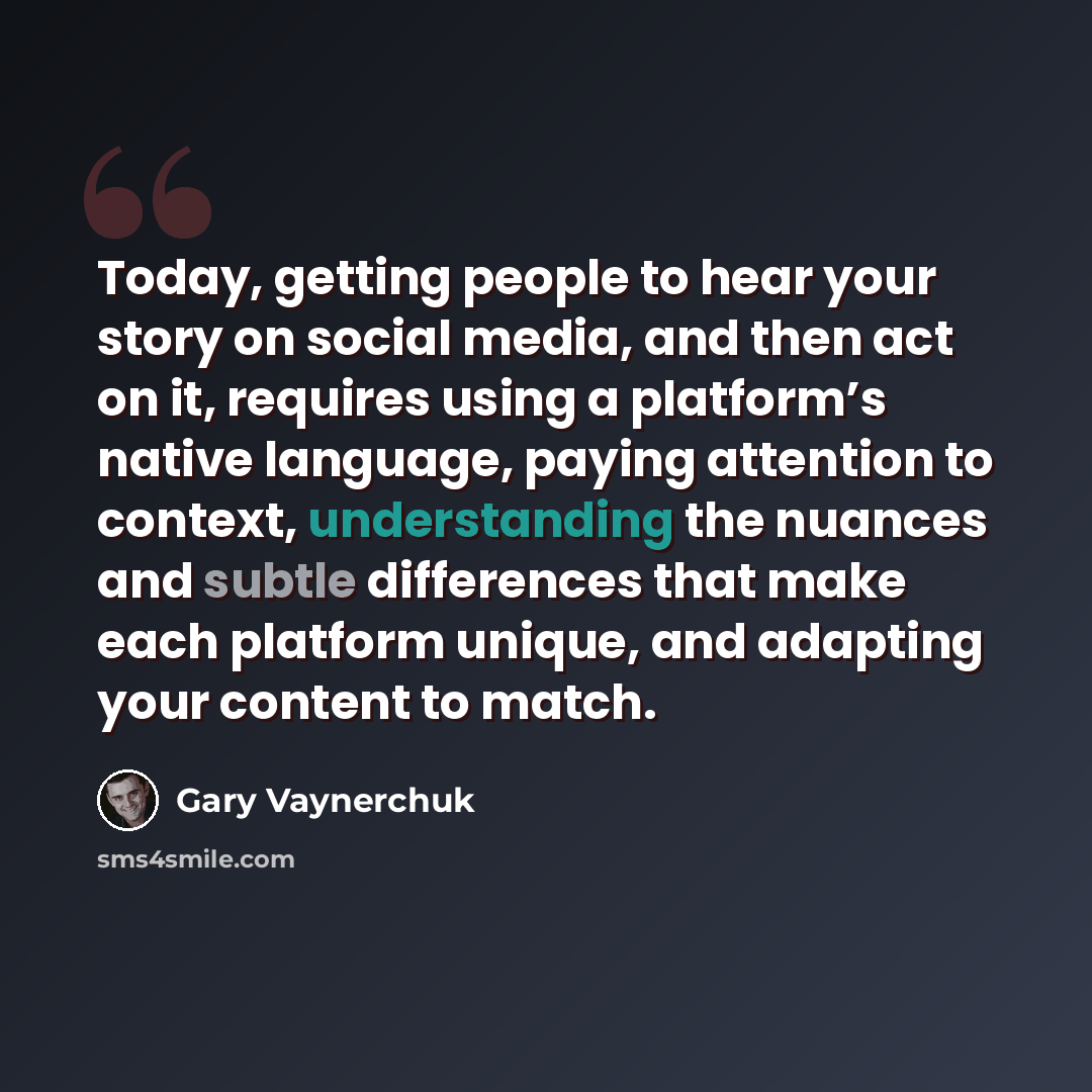 “Today, getting people to hear your story on social media, and then act on it, requires using a platform’s native language, paying attention to context, understanding the nuances and subtle differences that make each platform unique, and adapting your content to match.” quote by Gary Vaynerchuk