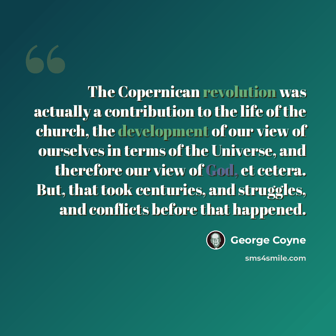 “The Copernican revolution was actually a contribution to the life of the church, the development of our view of ourselves in terms of the Universe, and therefore our view of God, et cetera. But, that took centuries, and struggles, and conflicts before that happened.” quote by George Coyne