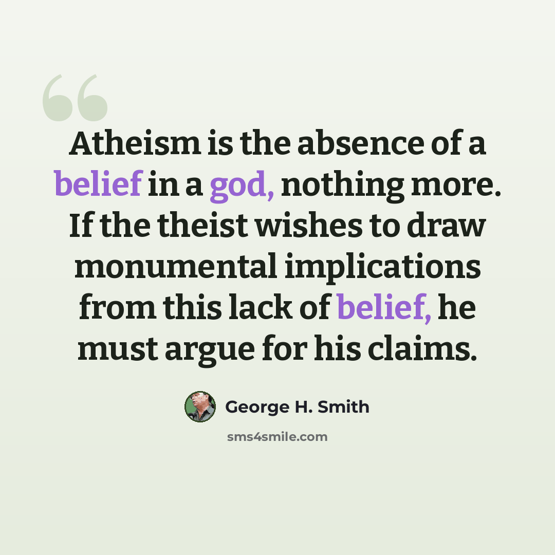 “Atheism is the absence of a belief in a god, nothing more. If the theist wishes to draw monumental implications from this lack of belief, he must argue for his claims.” quote by George H. Smith