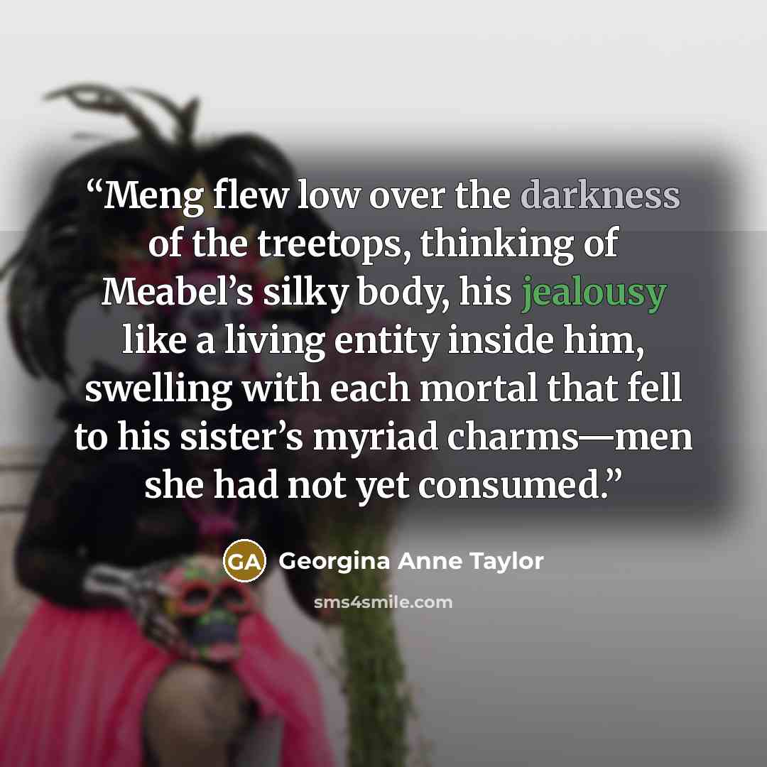 “Meng flew low over the darkness of the treetops, thinking of Meabel’s silky body, his jealousy like a living entity inside him, swelling with each mortal that fell to his sister’s myriad charms—men she had not yet consumed.” quote by Georgina Anne Taylor