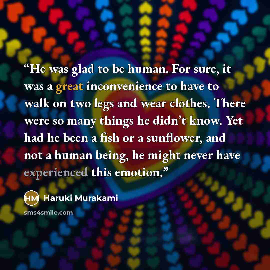“He was glad to be human. For sure, it was a great inconvenience to have to walk on two legs and wear clothes. There were so many things he didn’t know. Yet had he been a fish or a sunflower, and not a human being, he might never have experienced this emotion.” quote by Haruki Murakami