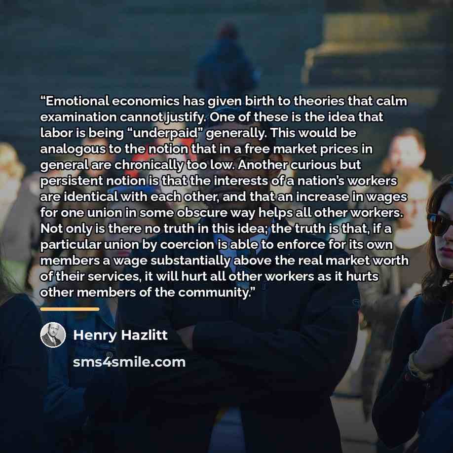 “Emotional economics has given birth to theories that calm examination cannot justify. One of these is the idea that labor is being “underpaid” generally. This would be analogous to the notion that in a free market prices in general are chronically too low. Another curious but persistent notion is…” quote by Henry Hazlitt