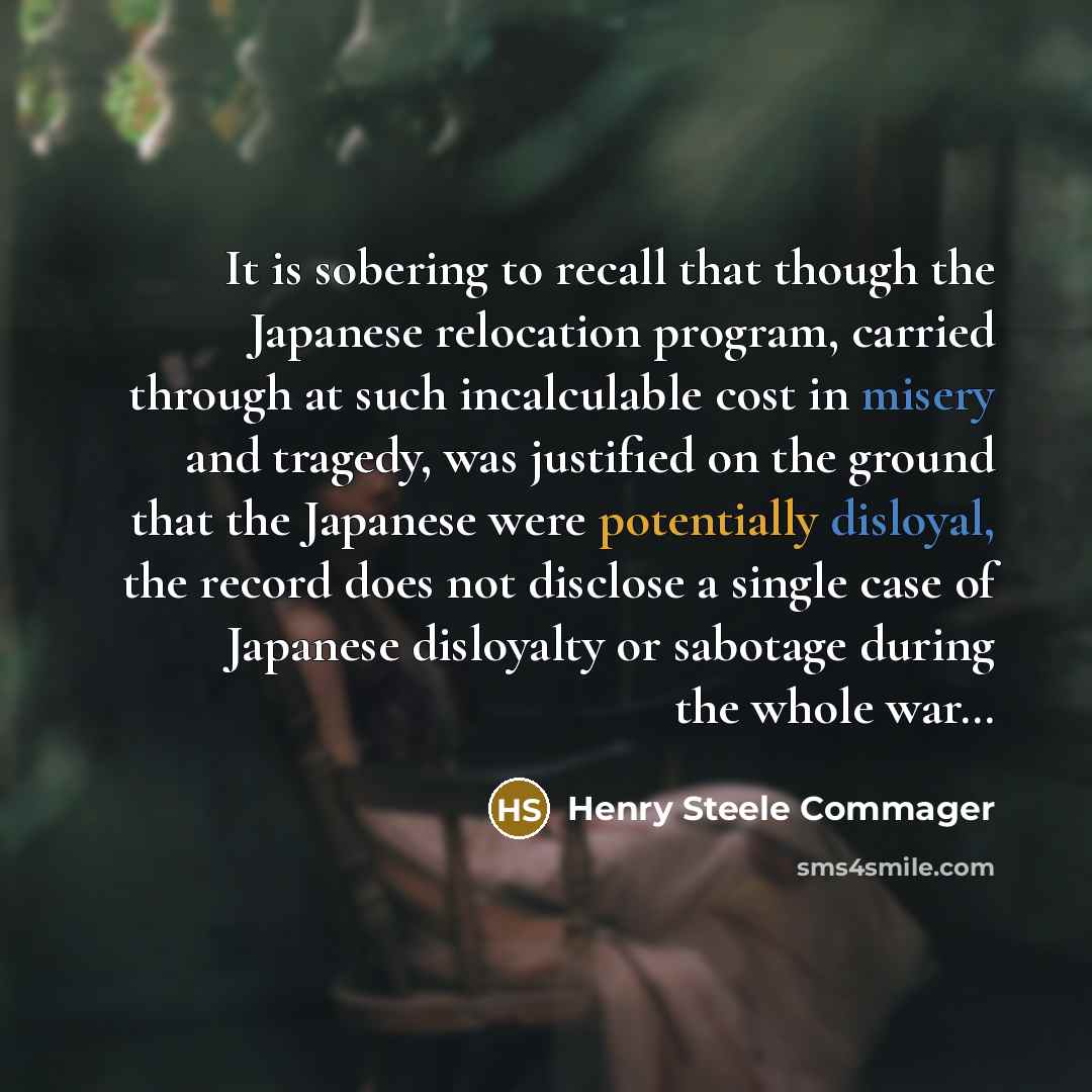 “It is sobering to recall that though the Japanese relocation program, carried through at such incalculable cost in misery and tragedy, was justified on the ground that the Japanese were potentially disloyal, the record does not disclose a single case of Japanese disloyalty or sabotage during the…” quote by Henry Steele Commager