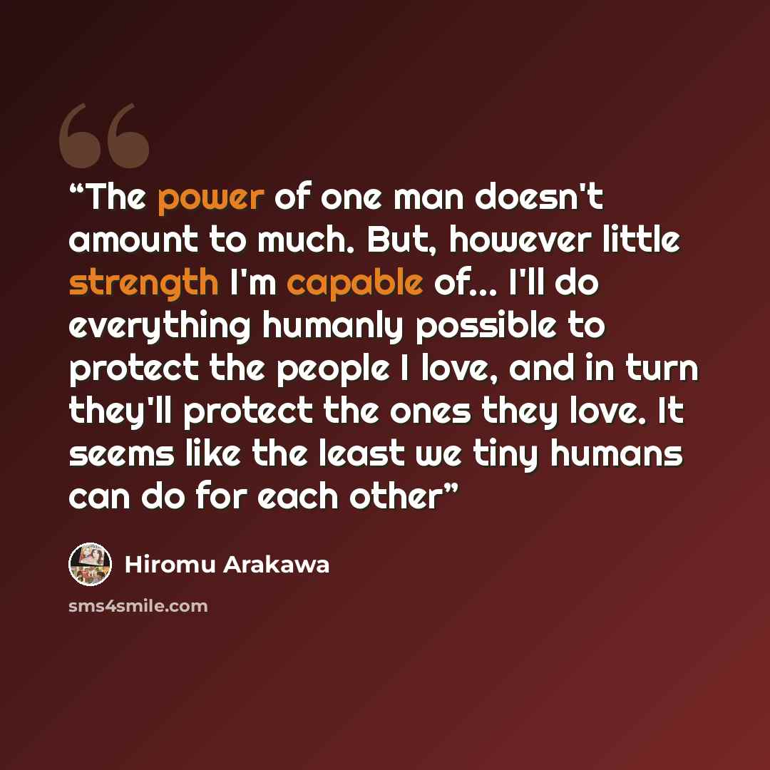 “The power of one man doesn't amount to much. But, however little strength I'm capable of... I'll do everything humanly possible to protect the people I love, and in turn they'll protect the ones they love. It seems like the least we tiny humans can do for each other” quote by Hiromu Arakawa