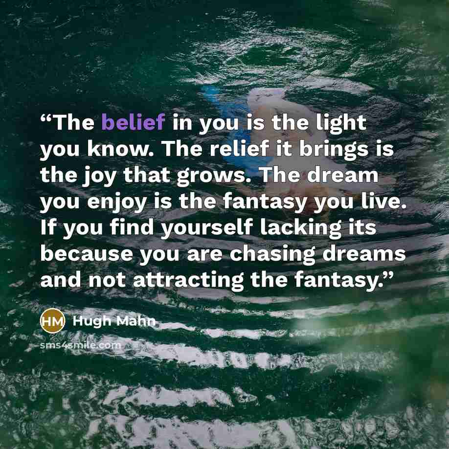 “The belief in you is the light you know. The relief it brings is the joy that grows. The dream you enjoy is the fantasy you live. If you find yourself lacking its because you are chasing dreams and not attracting the fantasy.” quote by Hugh Mahn