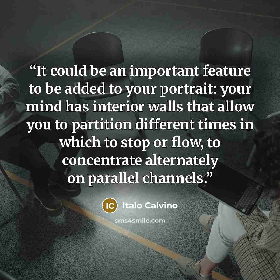 “It could be an important feature to be added to your portrait: your mind has interior walls that allow you to partition different times in which to stop or flow, to concentrate alternately on parallel channels.” quote by Italo Calvino