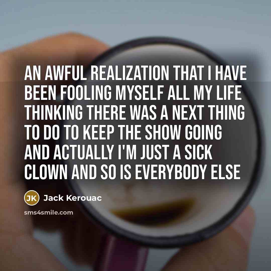 “An awful realization that I have been fooling myself all my life thinking there was a next thing to do to keep the show going and actually I'm just a sick clown and so is everybody else” quote by Jack Kerouac
