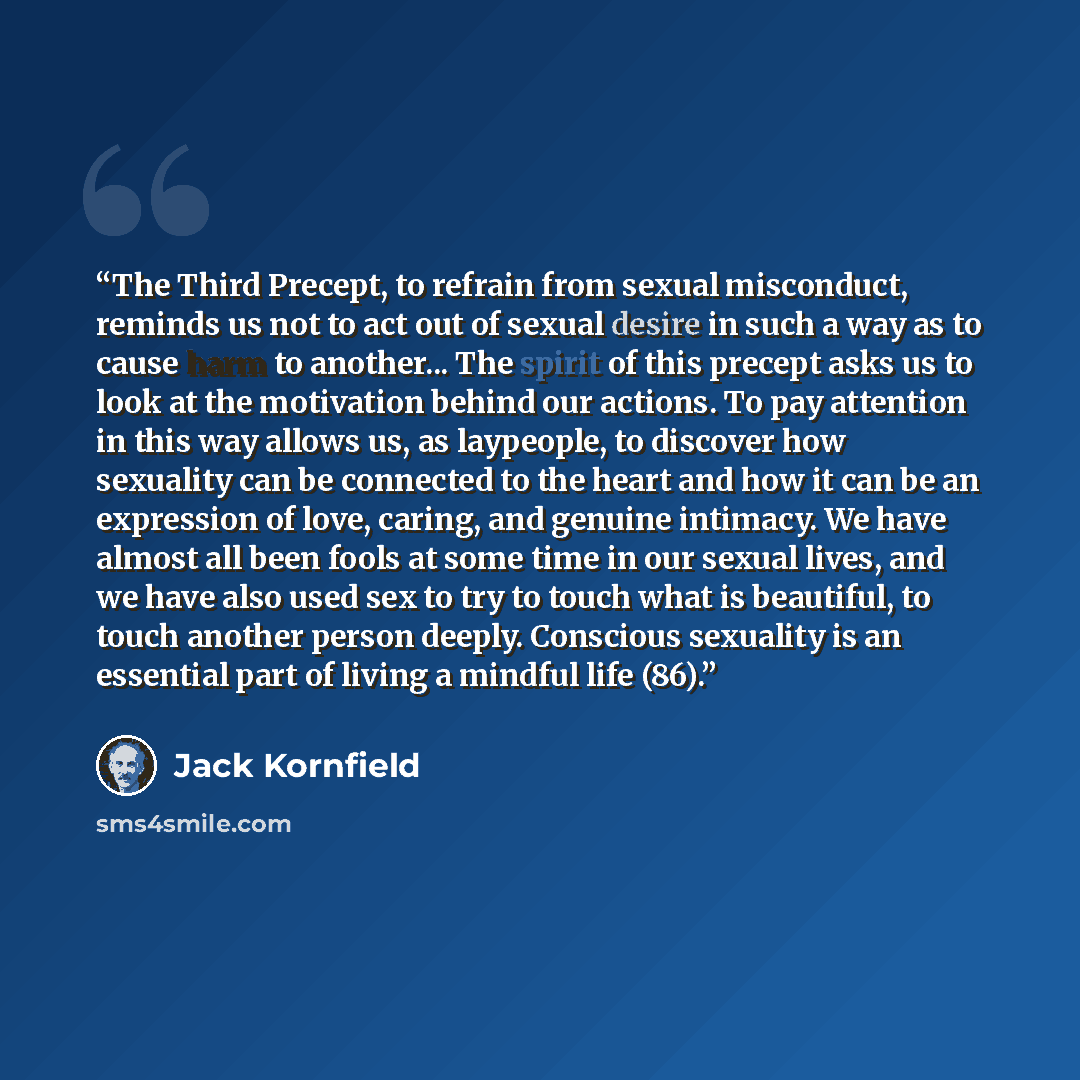 “The Third Precept, to refrain from sexual misconduct, reminds us not to act out of sexual desire in such a way as to cause harm to another... The spirit of this precept asks us to look at the motivation behind our actions. To pay attention in this way allows us, as laypeople, to discover how…” quote by Jack Kornfield