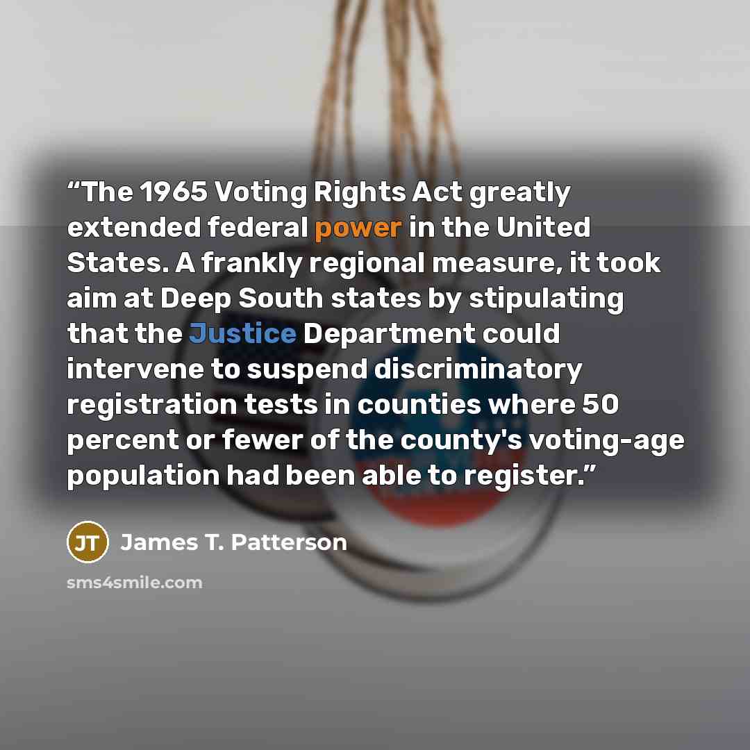 “The 1965 Voting Rights Act greatly extended federal power in the United States. A frankly regional measure, it took aim at Deep South states by stipulating that the Justice Department could intervene to suspend discriminatory registration tests in counties where 50 percent or fewer of the county's…” quote by James T. Patterson