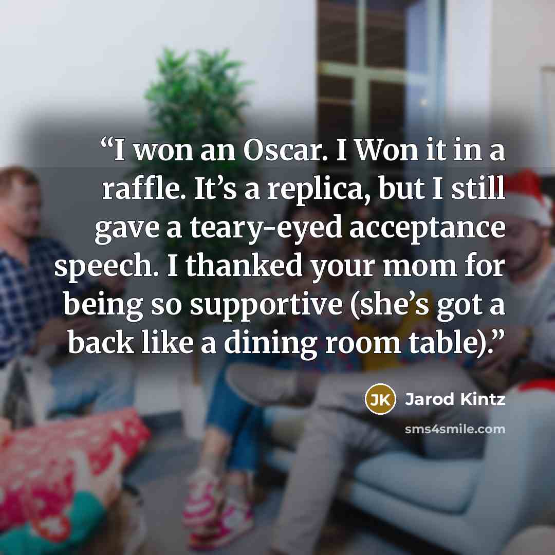 “I won an Oscar. I Won it in a raffle. It’s a replica, but I still gave a teary-eyed acceptance speech. I thanked your mom for being so supportive (she’s got a back like a dining room table).” quote by Jarod Kintz