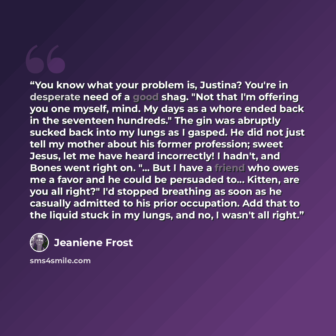 “You know what your problem is, Justina? You're in desperate need of a good shag. "Not that I'm offering you one myself, mind. My days as a whore ended back in the seventeen hundreds." The gin was abruptly sucked back into my lungs as I gasped. He did not just tell my mother about his former…” quote by Jeaniene Frost