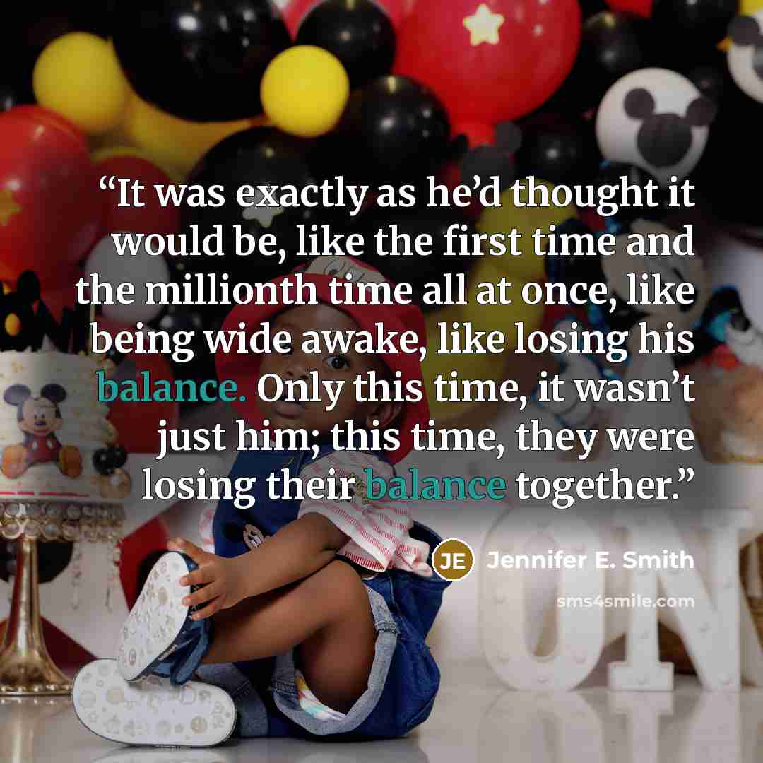 “It was exactly as he’d thought it would be, like the first time and the millionth time all at once, like being wide awake, like losing his balance. Only this time, it wasn’t just him; this time, they were losing their balance together.” quote by Jennifer E. Smith