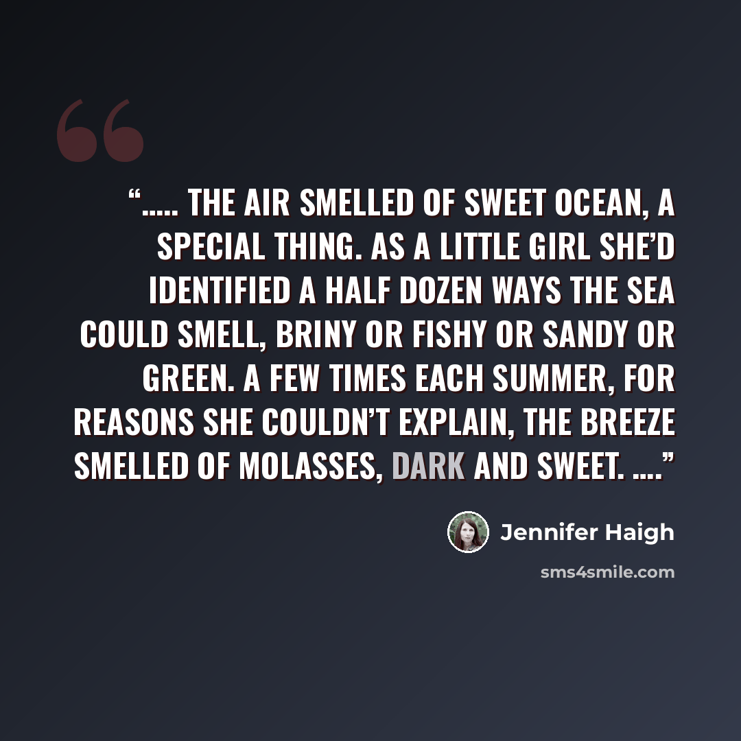 “….. The air smelled of sweet ocean, a special thing. As a little girl she’d identified a half dozen ways the sea could smell, briny or fishy or sandy or green. A few times each summer, for reasons she couldn’t explain, the breeze smelled of molasses, dark and sweet. ….” quote by Jennifer Haigh