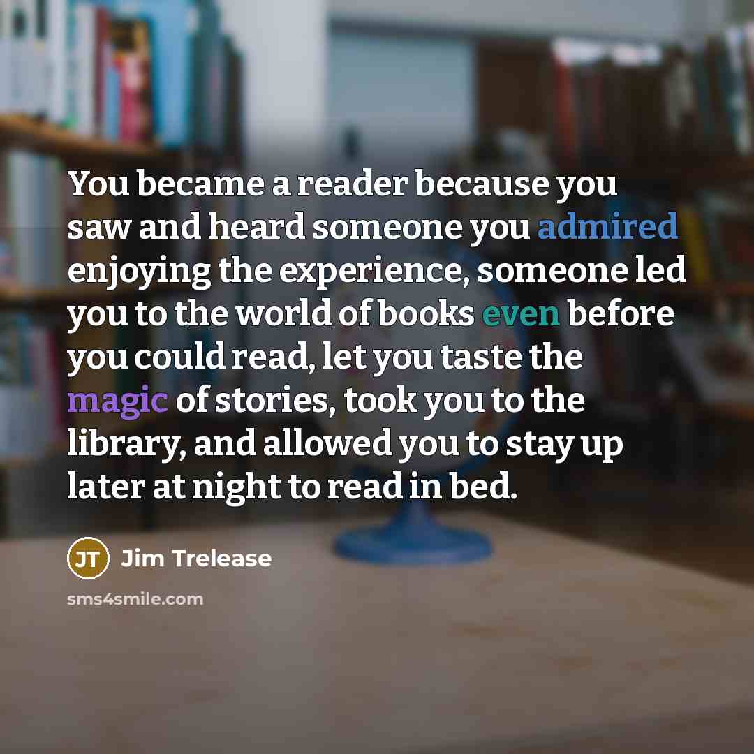 “You became a reader because you saw and heard someone you admired enjoying the experience, someone led you to the world of books even before you could read, let you taste the magic of stories, took you to the library, and allowed you to stay up later at night to read in bed.” quote by Jim Trelease