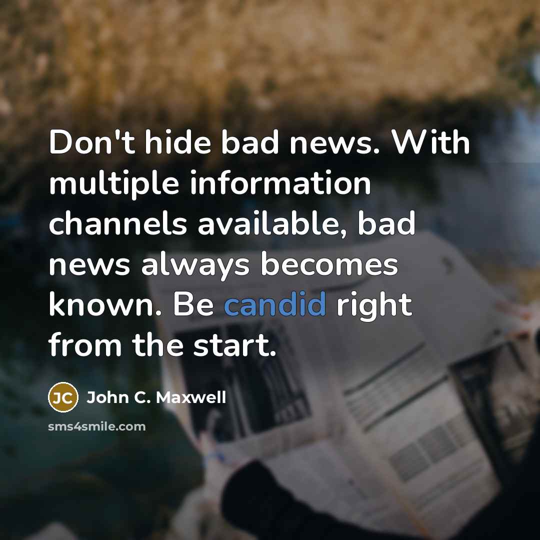 “Don't hide bad news. With multiple information channels available, bad news always becomes known. Be candid right from the start.” quote by John C. Maxwell