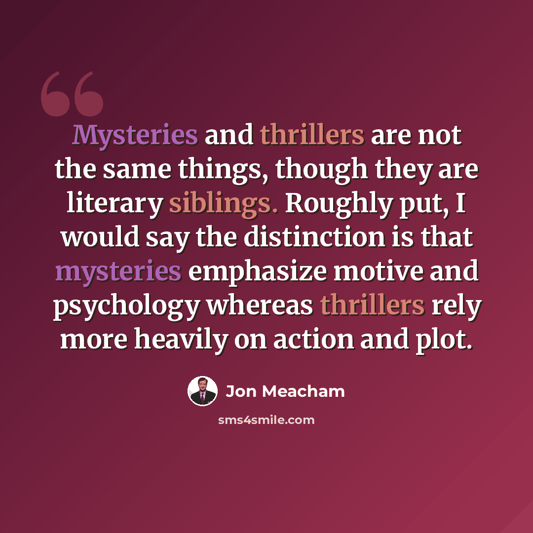 “Mysteries and thrillers are not the same things, though they are literary siblings. Roughly put, I would say the distinction is that mysteries emphasize motive and psychology whereas thrillers rely more heavily on action and plot.” quote by Jon Meacham
