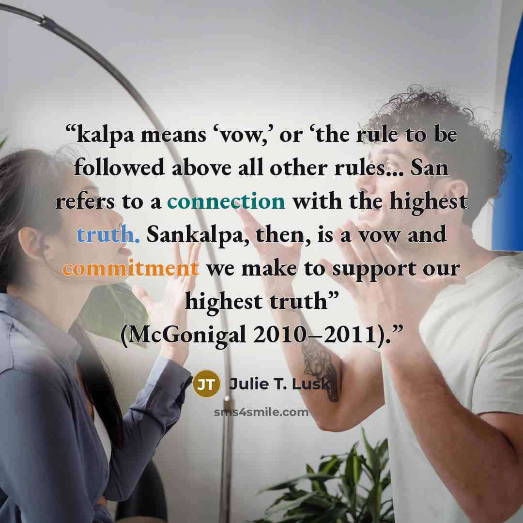 “kalpa means ‘vow,’ or ‘the rule to be followed above all other rules… San refers to a connection with the highest truth. Sankalpa, then, is a vow and commitment we make to support our highest truth” (McGonigal 2010–2011).” quote by Julie T. Lusk