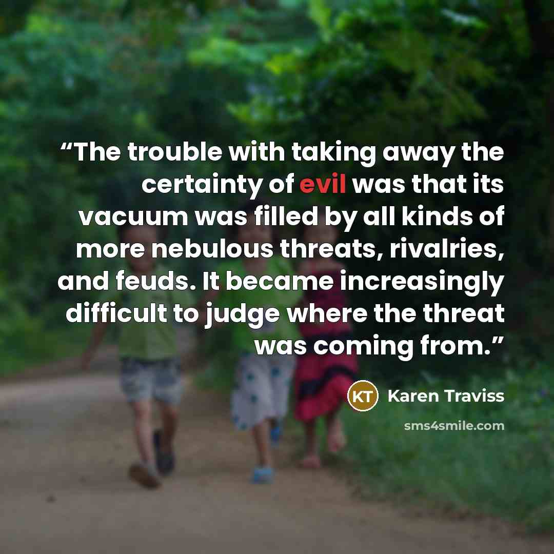 “The trouble with taking away the certainty of evil was that its vacuum was filled by all kinds of more nebulous threats, rivalries, and feuds. It became increasingly difficult to judge where the threat was coming from.” quote by Karen Traviss