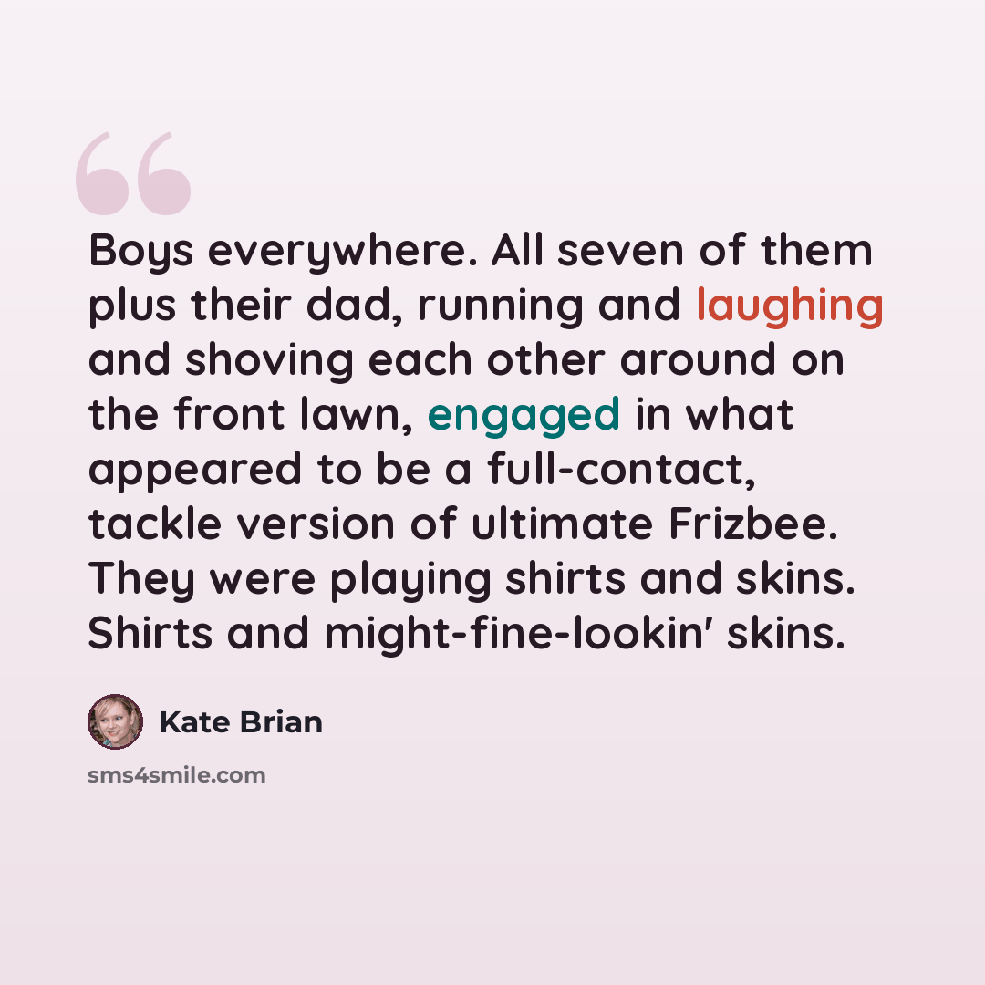 “Boys everywhere. All seven of them plus their dad, running and laughing and shoving each other around on the front lawn, engaged in what appeared to be a full-contact, tackle version of ultimate Frizbee. They were playing shirts and skins. Shirts and might-fine-lookin' skins.” quote by Kate Brian