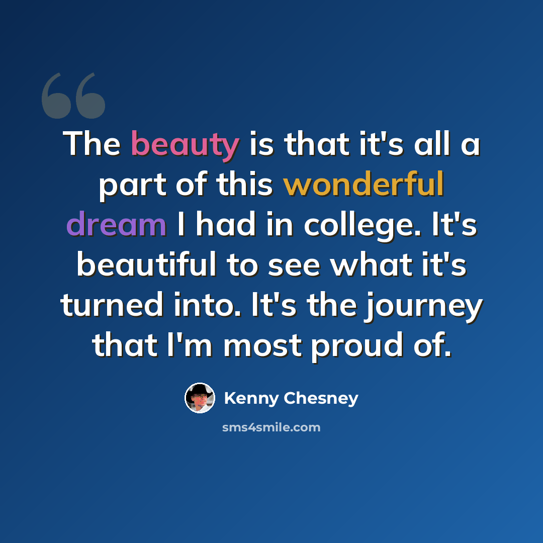 “The beauty is that it's all a part of this wonderful dream I had in college. It's beautiful to see what it's turned into. It's the journey that I'm most proud of.” quote by Kenny Chesney