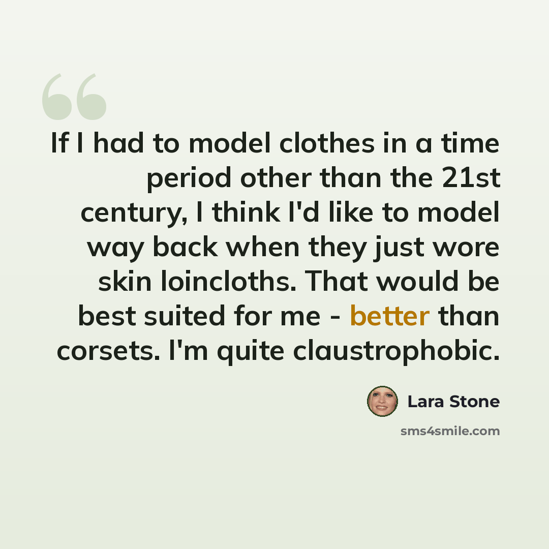“If I had to model clothes in a time period other than the 21st century, I think I'd like to model way back when they just wore skin loincloths. That would be best suited for me - better than corsets. I'm quite claustrophobic.” quote by Lara Stone