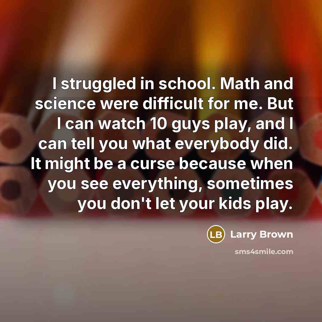 “I struggled in school. Math and science were difficult for me. But I can watch 10 guys play, and I can tell you what everybody did. It might be a curse because when you see everything, sometimes you don't let your kids play.” quote by Larry Brown