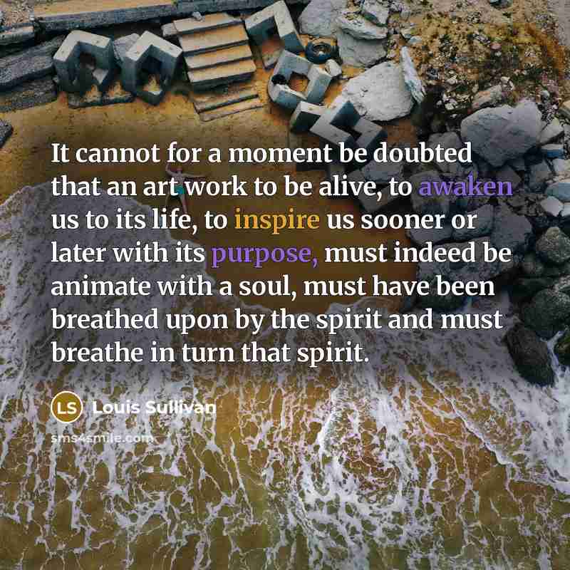 “It cannot for a moment be doubted that an art work to be alive, to awaken us to its life, to inspire us sooner or later with its purpose, must indeed be animate with a soul, must have been breathed upon by the spirit and must breathe in turn that spirit.” quote by Louis Sullivan