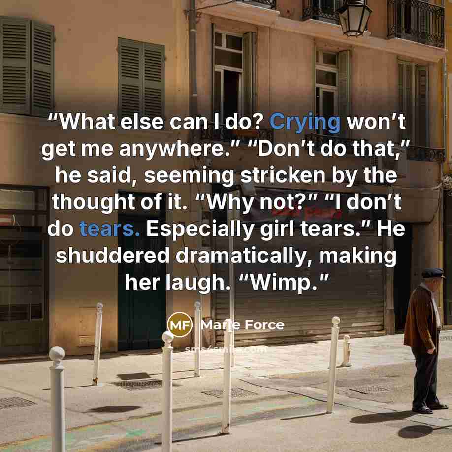 “What else can I do? Crying won’t get me anywhere.” “Don’t do that,” he said, seeming stricken by the thought of it. “Why not?” “I don’t do tears. Especially girl tears.” He shuddered dramatically, making her laugh. “Wimp.” quote by Marie Force