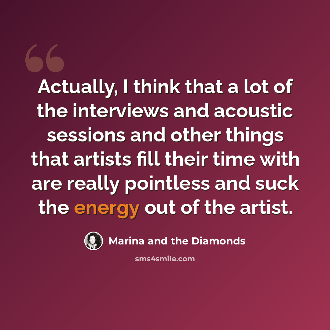“Actually, I think that a lot of the interviews and acoustic sessions and other things that artists fill their time with are really pointless and suck the energy out of the artist.” quote by Marina and the Diamonds