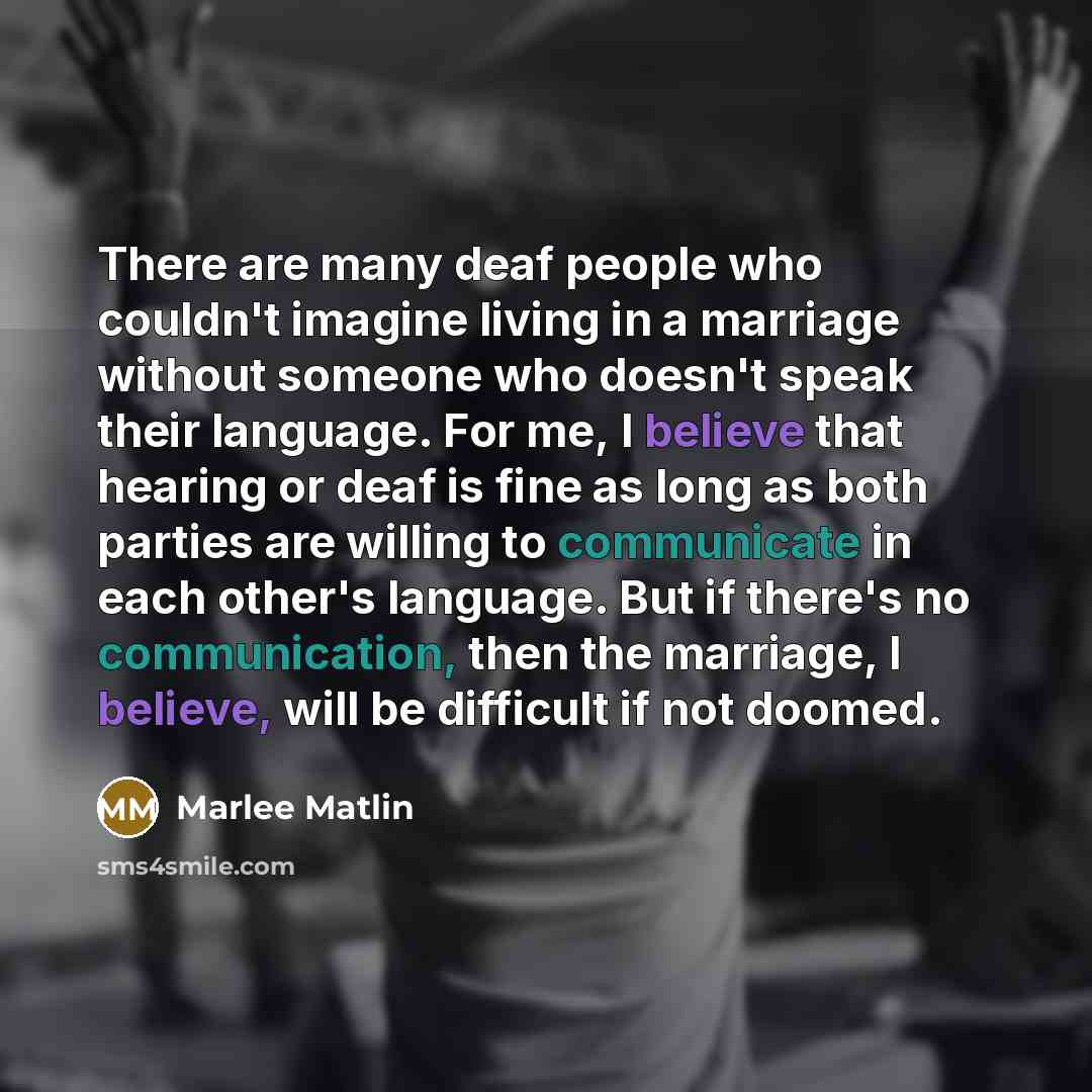 “There are many deaf people who couldn't imagine living in a marriage without someone who doesn't speak their language. For me, I believe that hearing or deaf is fine as long as both parties are willing to communicate in each other's language. But if there's no communication, then the marriage, I…” quote by Marlee Matlin